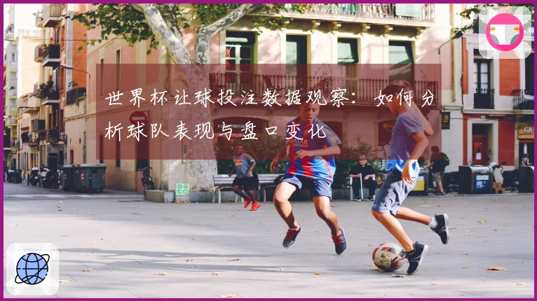 世界杯让球投注数据观察：如何分析球队表现与盘口变化